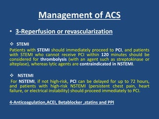 Management of ACS
• 3-Reperfusion or revascularization
 STEMI
Patients with STEMI should immediately proceed to PCI, and patients
with STEMI who cannot receive PCI within 120 minutes should be
considered for thrombolysis (with an agent such as streptokinase or
alteplase), whereas lytic agents are contraindicated in NSTEMI.
 NSTEMI
For NSTEMI, if not high-risk, PCI can be delayed for up to 72 hours,
and patients with high-risk NSTEMI (persistent chest pain, heart
failure, or electrical instability) should proceed immediately to PCI.
4-Anticoagulation,ACEI, Betablocker ,statins and PPI
 
