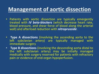 Management of aortic dissection
• Patients with aortic dissection are typically emergently
treated with IV beta-blockers (which decrease heart rate,
blood pressure, and shear force of blood along the arterial
wall) and afterload reduction with nitroprusside.
• Type A dissections (involving the ascending aorta to the
left subclavian artery) are typically managed with
immediate surgery
• Type B dissections (involving the descending aorta distal to
the left subclavian artery) may be initially managed
medically with surgery reserved for patients with refractory
pain or evidence of end-organ hypoperfusion.
 