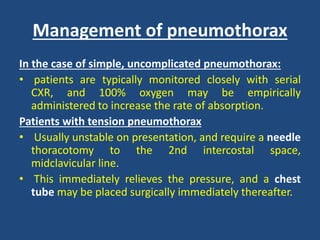 Management of pneumothorax
In the case of simple, uncomplicated pneumothorax:
• patients are typically monitored closely with serial
CXR, and 100% oxygen may be empirically
administered to increase the rate of absorption.
Patients with tension pneumothorax
• Usually unstable on presentation, and require a needle
thoracotomy to the 2nd intercostal space,
midclavicular line.
• This immediately relieves the pressure, and a chest
tube may be placed surgically immediately thereafter.
 