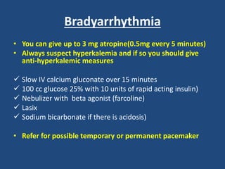 Bradyarrhythmia
• You can give up to 3 mg atropine(0.5mg every 5 minutes)
• Always suspect hyperkalemia and if so you should give
anti-hyperkalemic measures
 Slow IV calcium gluconate over 15 minutes
 100 cc glucose 25% with 10 units of rapid acting insulin)
 Nebulizer with beta agonist (farcoline)
 Lasix
 Sodium bicarbonate if there is acidosis)
• Refer for possible temporary or permanent pacemaker
 