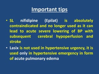 Important tips
• SL nifidipine (Epilat) is absolutely
contraindicated and no longer used as it can
lead to acute severe lowering of BP with
subsequent cerebral hypoperfusion and
stroke
• Lasix is not used in hypertensive urgency, it is
used only in hypertensive emergency in form
of acute pulmonary edema
 