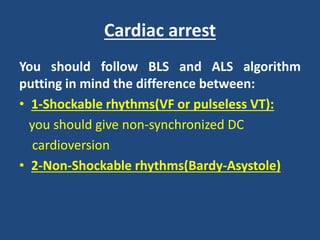 Cardiac arrest
You should follow BLS and ALS algorithm
putting in mind the difference between:
• 1-Shockable rhythms(VF or pulseless VT):
you should give non-synchronized DC
cardioversion
• 2-Non-Shockable rhythms(Bardy-Asystole)
 