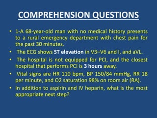 COMPREHENSION QUESTIONS
• 1-A 68-year-old man with no medical history presents
to a rural emergency department with chest pain for
the past 30 minutes.
• The ECG shows ST elevation in V3–V6 and I, and aVL.
• The hospital is not equipped for PCI, and the closest
hospital that performs PCI is 3 hours away.
• Vital signs are HR 110 bpm, BP 150/84 mmHg, RR 18
per minute, and O2 saturation 98% on room air (RA).
• In addition to aspirin and IV heparin, what is the most
appropriate next step?
 