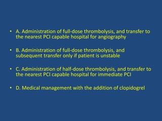 • A. Administration of full-dose thrombolysis, and transfer to
the nearest PCI capable hospital for angiography
• B. Administration of full-dose thrombolysis, and
subsequent transfer only if patient is unstable
• C. Administration of half-dose thrombolysis, and transfer to
the nearest PCI capable hospital for immediate PCI
• D. Medical management with the addition of clopidogrel
 