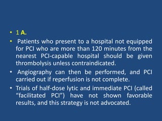 • 1 A.
• Patients who present to a hospital not equipped
for PCI who are more than 120 minutes from the
nearest PCI-capable hospital should be given
thrombolysis unless contraindicated.
• Angiography can then be performed, and PCI
carried out if reperfusion is not complete.
• Trials of half-dose lytic and immediate PCI (called
“facilitated PCI”) have not shown favorable
results, and this strategy is not advocated.
 