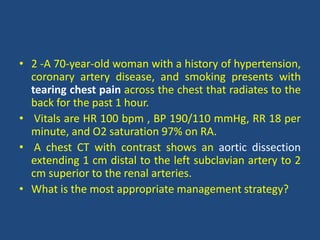 • 2 -A 70-year-old woman with a history of hypertension,
coronary artery disease, and smoking presents with
tearing chest pain across the chest that radiates to the
back for the past 1 hour.
• Vitals are HR 100 bpm , BP 190/110 mmHg, RR 18 per
minute, and O2 saturation 97% on RA.
• A chest CT with contrast shows an aortic dissection
extending 1 cm distal to the left subclavian artery to 2
cm superior to the renal arteries.
• What is the most appropriate management strategy?
 