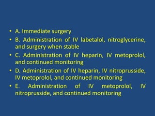 • A. Immediate surgery
• B. Administration of IV labetalol, nitroglycerine,
and surgery when stable
• C. Administration of IV heparin, IV metoprolol,
and continued monitoring
• D. Administration of IV heparin, IV nitroprusside,
IV metoprolol, and continued monitoring
• E. Administration of IV metoprolol, IV
nitroprusside, and continued monitoring
 