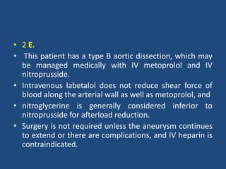 • 2 E.
• This patient has a type B aortic dissection, which may
be managed medically with IV metoprolol and IV
nitroprusside.
• Intravenous labetalol does not reduce shear force of
blood along the arterial wall as well as metoprolol, and
• nitroglycerine is generally considered inferior to
nitroprusside for afterload reduction.
• Surgery is not required unless the aneurysm continues
to extend or there are complications, and IV heparin is
contraindicated.
 