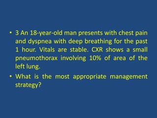 • 3 An 18-year-old man presents with chest pain
and dyspnea with deep breathing for the past
1 hour. Vitals are stable. CXR shows a small
pneumothorax involving 10% of area of the
left lung.
• What is the most appropriate management
strategy?
 