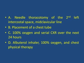 • A. Needle thoracotomy of the 2nd left
intercostal space, midclavicular line
• B. Placement of a chest tube
• C. 100% oxygen and serial CXR over the next
24 hours
• D. Albuterol inhaler, 100% oxygen, and chest
physical therapy
 