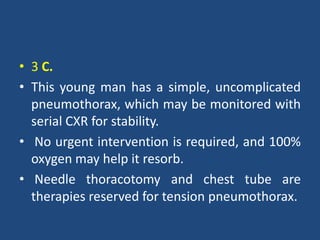 • 3 C.
• This young man has a simple, uncomplicated
pneumothorax, which may be monitored with
serial CXR for stability.
• No urgent intervention is required, and 100%
oxygen may help it resorb.
• Needle thoracotomy and chest tube are
therapies reserved for tension pneumothorax.
 