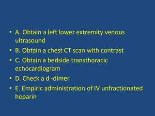 • A. Obtain a left lower extremity venous
ultrasound
• B. Obtain a chest CT scan with contrast
• C. Obtain a bedside transthoracic
echocardiogram
• D. Check a d -dimer
• E. Empiric administration of IV unfractionated
heparin
 