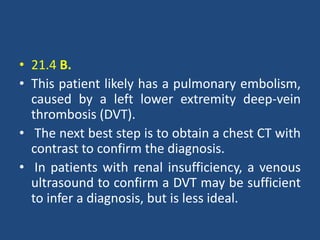 • 21.4 B.
• This patient likely has a pulmonary embolism,
caused by a left lower extremity deep-vein
thrombosis (DVT).
• The next best step is to obtain a chest CT with
contrast to confirm the diagnosis.
• In patients with renal insufficiency, a venous
ultrasound to confirm a DVT may be sufficient
to infer a diagnosis, but is less ideal.
 