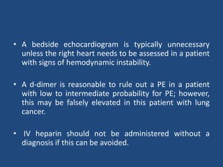 • A bedside echocardiogram is typically unnecessary
unless the right heart needs to be assessed in a patient
with signs of hemodynamic instability.
• A d-dimer is reasonable to rule out a PE in a patient
with low to intermediate probability for PE; however,
this may be falsely elevated in this patient with lung
cancer.
• IV heparin should not be administered without a
diagnosis if this can be avoided.
 