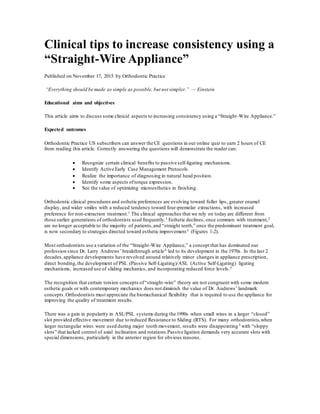 Clinical tips to increase consistency using a
“Straight-Wire Appliance”
Published on November 17, 2015 by Orthodontic Practice
“Everything should be made as simple as possible, but not simpler.” — Einstein
Educational aims and objectives
This article aims to discuss some clinical aspects to increasing consistency using a “Straight-Wire Appliance.”
Expected outcomes
Orthodontic Practice US subscribers can answer the CE questions in our online quiz to earn 2 hours of CE
from reading this article. Correctly answering the questions will demonstrate the reader can:
 Recognize certain clinical benefits to passive self-ligating mechanisms.
 Identify Active Early Case Management Protocols.
 Realize the importance of diagnosing in natural head position.
 Identify some aspects oftorque expression.
 See the value of optimizing microesthetics in finishing.
Orthodontic clinical procedures and esthetic preferences are evolving toward fuller lips, greater enamel
display, and wider smiles with a reduced tendency toward four-premolar extractions, with increased
preference for non-extraction treatment.1 The clinical approaches that we rely on today are different from
those earlier generations of orthodontists used frequently.1 Esthetic declines, once common with treatment,2
are no longer acceptable to the majority of patients,and “straight teeth,” once the predominant treatment goal,
is now secondary to strategies directed toward esthetic improvement3 (Figures 1-2).
Most orthodontists use a variation of the “Straight-Wire Appliance,” a concept that has dominated our
profession since Dr. Larry Andrews’ breakthrough article4 led to its development in the 1970s. In the last 2
decades,appliance developments have revolved around relatively minor changes in appliance prescription,
direct bonding,the development of PSL (Passive Self-Ligating)/ASL (Active Self-Ligating) ligating
mechanisms, increased use of sliding mechanics, and incorporating reduced force levels.5
The recognition that certain torsion concepts of“straight-wire” theory are not congruent with some modern
esthetic goals or with contemporary mechanics does not diminish the value of Dr. Andrews’ landmark
concepts.Orthodontists must appreciate the biomechanical flexibility that is required to use the appliance for
improving the quality of treatment results.
There was a gain in popularity in ASL/PSL systems during the 1990s when small wires in a larger “closed”
slot provided effective movement due to reduced Resistance to Sliding (RTS). For many orthodontists,when
larger rectangular wires were used during major tooth movement, results were disappointing5 with “sloppy
slots” that lacked control of axial inclination and rotations.Passive ligation demands very accurate slots with
special dimensions, particularly in the anterior region for obvious reasons.
 