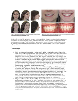 We favor the use of a PSL mechanism for many reasons:quick wire changes,consistent bracket engagement,
lower forces and wire sliding with control, and improved hygiene, among others.We combine proven PSL
case management strategies6 and “Active Early” approaches7 to control torsion and arch development, with
the improved slot geometry and tighter tolerances of the H4™ appliance (Ortho Classic), along with more
esthetic arch forms.
Clinical Tips
 Don’t get stuck in a biomechanics rut that doesn’t deliver exceptional esthetics: (Impressive
Smile and Facial Esthetics has been my field of interest for the last many years.) Most orthodontists
appreciate Andrews’ “Six Keys to Normal Occlusion” — (Key 1) the characteristics of molar
relationship, (Key 2) crown angulation or tip, (Key 3) crown inclination, (Key 4) no rotations,(Key
5) absence of spaces,and (Key 6) occlusal plane — as being important features of a sound functional
occlusion. The work of Dr. David Sarver clearly describes characteristics of great esthetics that
supplement the criteria applied to normal occlusions8.The biomechanics and case management used
by esthetically motivated orthodontists to achieve great occlusions are likely considerably different
from those who are mainly occlusally motivated. Put simply, “Great Occlusions don’t always equal
great esthetics,” so clinically, find ways to achieve both.
 Try “Active Early” case management protocols: In “Active Early” protocols,7 the appliance is
activated as early as possible, using the Smile Arc Protection (SAP9) bracket position to adjust
vertical position of the incisors, inverting groups of brackets when necessary to activate torsion in
the appliance, selecting archwire progressions that controlaxial inclination early in treatment, wider
arch forms that develop the posterior segments of the arches sooner, esthetic arch shape,ELSE
(Early Light Short Elastics) to control forces and moments, and appropriate disarticulation to
encourage early “wanted” tooth movements.6 This controls early vertical erupion and intrusion of
teeth. Using these strategies improves patient management efficiency for us (Figure 3).
 Diagnose in Natural Head Position (NHP): Diagnosis for esthetics is based on how the patient
presents in day-to-day activity.8 As NHP is reasonably stable in both the short- and long-term,10 the
patient should be assessed comfortably standing,engaged in natural conversation,and generating
unposed smiles. The orthodontist then makes patient specific determinations of bracket height
progressions to generate optimal enamel display8 and assesses the requirement for creation of torsion
within the appliance to optimize axial inclination of the maxillary anterior teeth (Figure 4). Far too
many finished orthodontic patients end up with proclined maxillary incisors,so we are purposeful in
the assessment.
 