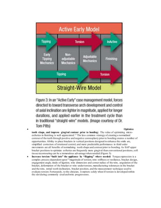  Optimize
tooth shape, and improve gingival contour prior to bonding: The value of optimizing micro-
esthetics in finishing is well appreciated.11 The less common strategy of creating a normalized
contourof the teeth through positive and negative coronoplasty prior to bonding creates a number of
opportunities.Ability to place brackets in vertical positions designed to enhance the smile arc,
simplified correction of rotational control, and more predictable performance in third order
movements are all benefits of normalizing tooth shape and contourprior to bonding.As SAP upper
bracket positions to optimize esthetics are frequently more gingival than conventional positions,soft
tissue recontouring can be a tremendous advantage when needed (Figure 5).
 Increase torsion “built into” the appliance by “flipping” where needed: Torque expression is a
complex process dependent upon12 magnitude of torsion,wire stiffness or resilience, bracket design,
engagement angle, mode of ligation, wire dimension and corner radius of the wire, angulation of the
bracket, deformation of the bracket or wire undertorsion, manufacturing tolerances in the bracket
and the wire, initial tooth inclination, bracket position, and the measurement technique used to
evaluate torsion.Fortunately, to the clinician, it matters solely when/if torsion is developed within
the slot during commonly used archwire progressions.
 