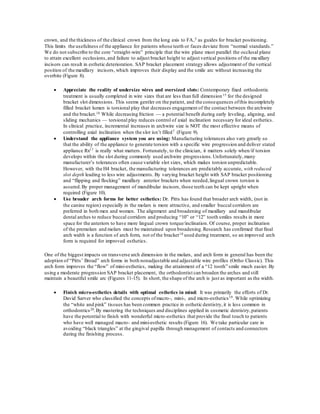 crown, and the thickness of the clinical crown from the long axis to FA,5 as guides for bracket positioning.
This limits the usefulness of the appliance for patients whose teeth or faces deviate from “normal standards.”
We do not subscribe to the core “straight-wire” principle that the wire plane must parallel the occlusal plane
to attain excellent occlusions,and failure to adjust bracket height to adjust vertical positions of the maxillary
incisors can result in esthetic deterioration. SAP bracket placement strategy allows adjustment of the vertical
position of the maxillary incisors, which improves their display and the smile arc without increasing the
overbite (Figure 8).
 Appreciate the reality of undersize wires and oversized slots: Contemporary fixed orthodontic
treatment is usually completed in wire sizes that are less than full dimension15 for the designed
bracket slot dimensions. This seems gentler on the patient, and the consequences ofthis incompletely
filled bracket lumen is torsional play that decreases engagement of the contact between the archwire
and the bracket.16 While decreasing friction — a potential benefit during early leveling, aligning, and
sliding mechanics — torsional play reduces control of axial inclination necessary for ideal esthetics.
In clinical practice, incremental increases in archwire size is NOT the most effective means of
controlling axial inclination when the slot isn’t filled7 (Figure 9).
 Understand the appliance system you are using: Manufacturing tolerances also vary greatly so
that the ability of the appliance to generate torsion with a specific wire progression and deliver stated
appliance Rx17 is really what matters. Fortunately, to the clinician, it matters solely when/if torsion
develops within the slot during commonly used archwire progressions.Unfortunately,many
manufacturer’s tolerances often cause variable slot sizes, which makes torsion unpredictable.
However, with the H4 bracket, the manufacturing tolerances are predictably accurate, with reduced
slot depth leading to less wire adjustments. By varying bracket height with SAP bracket positioning
and “flipping and flocking” maxillary anterior brackets when needed,lingual crown torsion is
assured.By proper management of mandibular incisors, those teeth can be kept upright when
required (Figure 10).
 Use broader arch forms for better esthetics: Dr. Pitts has found that broader arch width, (not in
the canine region) especially in the molars is more attractive, and smaller buccal corridors are
preferred in both men and women. The alignment and broadening of maxillary and mandibular
dental arches to reduce buccal corridors and producing “10” or “12” tooth smiles results in more
space for the anteriors to have more lingual crown torque/inclination. Of course, proper inclination
of the premolars and molars must be maintained upon broadening.Research has confirmed that final
arch width is a function of arch form, not of the bracket18 used during treatment, so an improved arch
form is required for improved esthetics.
One of the biggest impacts on transverse arch dimension in the molars, and arch form in general has been the
adoption of “Pitts’ Broad” arch forms in both nonadjustable and adjustable wire profiles (Ortho Classic). This
arch form improves the “flow” of mini-esthetics, making the attainment of a “12 tooth” smile much easier. By
using a moderate progression SAP bracket placement, the orthodontist can broaden the arches and still
maintain a beautiful smile arc (Figures 11-15). In short, the shape of the arch is just as important as the width.
 Finish micro-esthetics details with optimal esthetics in mind: It was primarily the efforts of Dr.
David Sarver who classified the concepts ofmacro-, mini-, and micro-esthetics19. While optimizing
the “white and pink” tissues has been common practice in esthetic dentistry,it is less common in
orthodontics20.By mastering the techniques and disciplines applied in cosmetic dentistry,patients
have the potential to finish with wonderful micro-esthetics that provide the final touch to patients
who have well managed macro- and mini-esthetic results (Figure 16). We take particular care in
avoiding “black triangles” at the gingival papilla through management of contacts and connectors
during the finishing process.
 