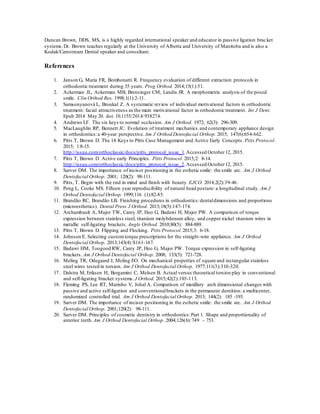 Duncan Brown, DDS, MS, is a highly regarded international speaker and educator in passive ligation bracket
systems.Dr. Brown teaches regularly at the University of Alberta and University of Manitoba and is also a
Kodak/Carestream Dental speaker and consultant.
References
1. Janson G, Maria FR, Bombonatti R. Frequency evaluation of different extraction protocols in
orthodontic treatment during 35 years. Prog Orthod. 2014;15(1):51.
2. Ackerman JL, Ackerman MB, Brensinger CM, Landis JR. A morphometric analysis of the posed
smile. Clin Orthod Res. 1998;1(1):2-11.
3. Samsonyanová L, Broukal Z. A systematic review of individual motivational factors in orthodontic
treatment: facial attractiveness as the main motivational factor in orthodontic treatment. Int J Dent.
Epub 2014 May 20. doi: 10.1155/2014/938274.
4. Andrews LF. The six keys to normal occlusion. Am J Orthod. 1972; 62(3): 296-309.
5. MacLaughlin RP, Bennett JC. Evolution of treatment mechanics and contemporary appliance design
in orthodontics:a 40-year perspective. Am J Orthod Dentofacial Orthop. 2015; 147(6):654-662.
6. Pitts T, Brown D. The 14 Keys to Pitts Case Management and Active Early Concepts. Pitts Protocol.
2015; 1:8-15.
http://issuu.com/orthoclassic/docs/pitts_protocol_issue_1.Accessed October12, 2015.
7. Pitts T, Brown D. Active early Principles. Pitts Protocol. 2015;2: 8-14.
http://issuu.com/orthoclassic/docs/pitts_protocol_issue_2.Accessed October12, 2015.
8. Sarver DM. The importance of incisor positioning in the esthetic smile: the smile arc. Am J Orthod
Dentofacial Orthop. 2001; 120(2): 98-111.
9. Pitts, T. Begin with the end in mind and finish with beauty. EJCO. 2014;2(2):39-46.
10. Peng L, Cooke MS. Fifteen year reproducibility of natural head posture: a longitudinal study. Am J
Orthod Dentofacial Orthop. 1999;116 (1):82-85.
11. Brandão RC, Brandão LB. Finishing procedures in orthodontics:dentaldimensions and proportions
(microesthetics). Dental Press J Orthod. 2013;18(5):147-174.
12. Archambault A, Major TW, Carey JP, Heo G, Badawi H, Major PW. A comparison of torque
expression between stainless steel, titanium molybdenum alloy, and copper nickel titanium wires in
metallic self-ligating brackets. Angle Orthod. 2010;80(5): 884-889.
13. Pitts T, Brown D. Flipping and Flocking. Pitts Protocol. 2015;3: 6-18.
14. Johnson E. Selecting customtorque prescriptions for the straight-wire appliance. Am J Orthod
Dentofacial Orthop. 2013;143(4):S161-167.
15. Badawi HM, Toogood RW, Carey JP, Heo G, Major PW. Torque expression in self-ligating
brackets. Am J Orthod Dentofacial Orthop. 2008; 133(5): 721-728.
16. Meling TR, Odegaard J, Meling EO. On mechanical properties of square and rectangular stainless
steel wires tested in torsion. Am J Orthod Dentofacial Orthop. 1977;111(3):310-320.
17. Dalstra M, Eriksen H, Bergamini C, Melsen B. Actual versus theoretical torsion play in conventional
and self-ligating bracket systems. J Orthod. 2015;42(2):103-113.
18. Fleming PS, Lee RT, Marinho V, Johal A. Comparison of maxillary arch dimensional changes with
passive and active self-ligation and conventionalbrackets in the permanent dentition: a multicenter,
randomized controlled trial. Am J Orthod Dentofacial Orthop. 2013; 144(2): 185 -193.
19. Sarver DM. The importance of incisor positioning in the esthetic smile: the smile arc. Am J Orthod
Dentofacial Orthop. 2001;120(2): 98-111.
20. Sarver DM. Principles of cosmetic dentistry in orthodontics:Part 1. Shape and proportionality of
anterior teeth. Am J Orthod Dentofacial Orthop. 2004;126(6):749 – 753.
 
