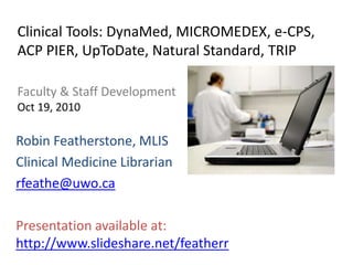 Clinical Tools: DynaMed, MICROMEDEX, e-CPS,
ACP PIER, UpToDate, Natural Standard, TRIP

Faculty & Staff Development
Oct 19, 2010

Robin Featherstone, MLIS
Clinical Medicine Librarian
rfeathe@uwo.ca

Presentation available at:
http://www.slideshare.net/featherr
 