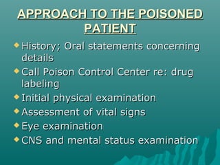 APPROACH TO THE POISONEDAPPROACH TO THE POISONED
PATIENTPATIENT
 History; Oral statements concerningHistory; Oral statements concerning
detailsdetails
 Call Poison Control Center re: drugCall Poison Control Center re: drug
labelinglabeling
 Initial physical examinationInitial physical examination
 Assessment of vital signsAssessment of vital signs
 Eye examinationEye examination
 CNS and mental status examinationCNS and mental status examination
 