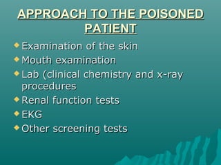 APPROACH TO THE POISONEDAPPROACH TO THE POISONED
PATIENTPATIENT
 Examination of the skinExamination of the skin
 Mouth examinationMouth examination
 Lab (clinical chemistry and x-rayLab (clinical chemistry and x-ray
proceduresprocedures
 Renal function testsRenal function tests
 EKGEKG
 Other screening testsOther screening tests
 