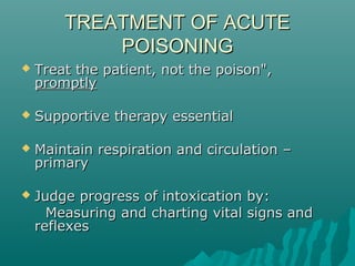 TREATMENT OF ACUTETREATMENT OF ACUTE
POISONINGPOISONING
 Treat the patient, not the poison",Treat the patient, not the poison",
promptlypromptly
 Supportive therapy essentialSupportive therapy essential
 Maintain respiration and circulation –Maintain respiration and circulation –
primaryprimary
 Judge progress of intoxication by:Judge progress of intoxication by:
Measuring and charting vital signs andMeasuring and charting vital signs and
reflexesreflexes
 