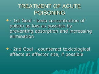 TREATMENT OF ACUTETREATMENT OF ACUTE
POISONINGPOISONING
 - 1st Goal - keep concentration of- 1st Goal - keep concentration of
poison as low as possible bypoison as low as possible by
preventing absorption and increasingpreventing absorption and increasing
eliminationelimination
 - 2nd Goal - counteract toxicological- 2nd Goal - counteract toxicological
effects at effector site, if possibleeffects at effector site, if possible
 