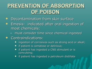 PREVENTION OF ABSORPTIONPREVENTION OF ABSORPTION
OF POISONOF POISON
 Decontamination from skin surfaceDecontamination from skin surface
 Emesis: indicated after oral ingestion ofEmesis: indicated after oral ingestion of
most chemicals;most chemicals;
– must consider time since chemical ingestedmust consider time since chemical ingested
 Contraindications:Contraindications:
 ingestion of corrosives such as strong acid or alkali;ingestion of corrosives such as strong acid or alkali;
 if patient is comatose or delirious;if patient is comatose or delirious;
 if patient has ingested a CNS stimulant or isif patient has ingested a CNS stimulant or is
convulsing;convulsing;
 if patient has ingested a petroleum distillateif patient has ingested a petroleum distillate
 