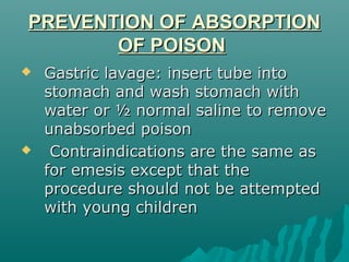 PREVENTION OF ABSORPTIONPREVENTION OF ABSORPTION
OF POISONOF POISON
 Gastric lavage: insert tube intoGastric lavage: insert tube into
stomach and wash stomach withstomach and wash stomach with
water or ½ normal saline to removewater or ½ normal saline to remove
unabsorbed poisonunabsorbed poison
 Contraindications are the same asContraindications are the same as
for emesis except that thefor emesis except that the
procedure should not be attemptedprocedure should not be attempted
with young childrenwith young children
 