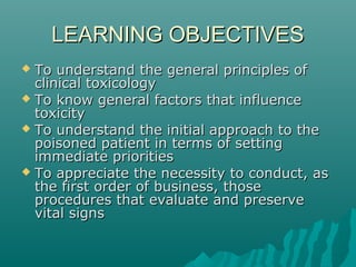 LEARNING OBJECTIVESLEARNING OBJECTIVES
 To understand the general principles ofTo understand the general principles of
clinical toxicologyclinical toxicology
 To know general factors that influenceTo know general factors that influence
toxicitytoxicity
 To understand the initial approach to theTo understand the initial approach to the
poisoned patient in terms of settingpoisoned patient in terms of setting
immediate prioritiesimmediate priorities
 To appreciate the necessity to conduct, asTo appreciate the necessity to conduct, as
the first order of business, thosethe first order of business, those
procedures that evaluate and preserveprocedures that evaluate and preserve
vital signsvital signs
 