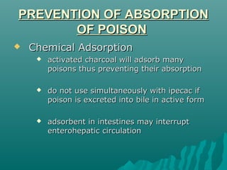 PREVENTION OF ABSORPTIONPREVENTION OF ABSORPTION
OF POISONOF POISON
 Chemical AdsorptionChemical Adsorption
 activated charcoal will adsorb manyactivated charcoal will adsorb many
poisons thus preventing their absorptionpoisons thus preventing their absorption
 do not use simultaneously with ipecac ifdo not use simultaneously with ipecac if
poison is excreted into bile in active formpoison is excreted into bile in active form
 adsorbent in intestines may interruptadsorbent in intestines may interrupt
enterohepatic circulationenterohepatic circulation
 