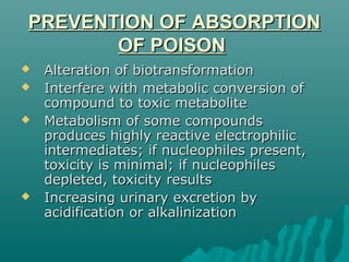 PREVENTION OF ABSORPTIONPREVENTION OF ABSORPTION
OF POISONOF POISON
 Alteration of biotransformationAlteration of biotransformation
 Interfere with metabolic conversion ofInterfere with metabolic conversion of
compound to toxic metabolitecompound to toxic metabolite
 Metabolism of some compoundsMetabolism of some compounds
produces highly reactive electrophilicproduces highly reactive electrophilic
intermediates; if nucleophiles present,intermediates; if nucleophiles present,
toxicity is minimal; if nucleophilestoxicity is minimal; if nucleophiles
depleted, toxicity resultsdepleted, toxicity results
 Increasing urinary excretion byIncreasing urinary excretion by
acidification or alkalinizationacidification or alkalinization
 