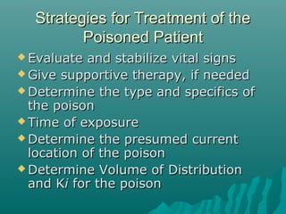Strategies for Treatment of theStrategies for Treatment of the
Poisoned PatientPoisoned Patient
 Evaluate and stabilize vital signsEvaluate and stabilize vital signs
 Give supportive therapy, if neededGive supportive therapy, if needed
 Determine the type and specifics ofDetermine the type and specifics of
the poisonthe poison
 Time of exposureTime of exposure
 Determine the presumed currentDetermine the presumed current
location of the poisonlocation of the poison
 Determine Volume of DistributionDetermine Volume of Distribution
and Kand Kii for the poisonfor the poison
 