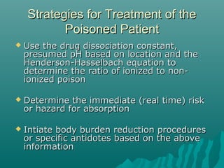 Strategies for Treatment of theStrategies for Treatment of the
Poisoned PatientPoisoned Patient
 Use the drug dissociation constant,Use the drug dissociation constant,
presumed pH based on location and thepresumed pH based on location and the
Henderson-Hasselbach equation toHenderson-Hasselbach equation to
determine the ratio of ionized to non-determine the ratio of ionized to non-
ionized poisonionized poison
 Determine the immediate (real time) riskDetermine the immediate (real time) risk
or hazard for absorptionor hazard for absorption
 Intiate body burden reduction proceduresIntiate body burden reduction procedures
or specific antidotes based on the aboveor specific antidotes based on the above
informationinformation
 