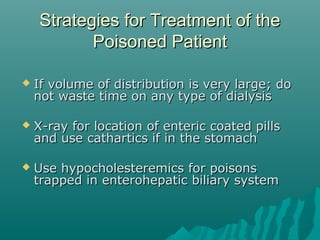 Strategies for Treatment of theStrategies for Treatment of the
Poisoned PatientPoisoned Patient
 If volume of distribution is very large; doIf volume of distribution is very large; do
not waste time on any type of dialysisnot waste time on any type of dialysis
 X-ray for location of enteric coated pillsX-ray for location of enteric coated pills
and use cathartics if in the stomachand use cathartics if in the stomach
 Use hypocholesteremics for poisonsUse hypocholesteremics for poisons
trapped in enterohepatic biliary systemtrapped in enterohepatic biliary system
 
