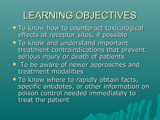 LEARNING OBJECTIVESLEARNING OBJECTIVES
 To know how to counteract toxicologicalTo know how to counteract toxicological
effects at receptor sites, if possibleeffects at receptor sites, if possible
 To know and understand importantTo know and understand important
treatment contraindications that preventtreatment contraindications that prevent
serious injury or death of patientsserious injury or death of patients
 To be aware of newer approaches andTo be aware of newer approaches and
treatment modalitiestreatment modalities
 To know where to rapidly obtain facts,To know where to rapidly obtain facts,
specific antidotes, or other information onspecific antidotes, or other information on
poison control needed immediately topoison control needed immediately to
treat the patienttreat the patient
 