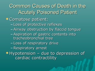 Common Causes of Death in theCommon Causes of Death in the
Acutely Poisoned PatientAcutely Poisoned Patient
 Comatose patient:Comatose patient:
– Loss of protective reflexesLoss of protective reflexes
– Airway obstruction by flaccid tongueAirway obstruction by flaccid tongue
– Aspiration of gastric contents intoAspiration of gastric contents into
tracheobronchial treetracheobronchial tree
– Loss of respiratory driveLoss of respiratory drive
– Respiratory arrestRespiratory arrest
 Hypotension – due to depression ofHypotension – due to depression of
cardiac contractilitycardiac contractility
 