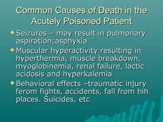 Common Causes of Death in theCommon Causes of Death in the
Acutely Poisoned PatientAcutely Poisoned Patient
 Seizures – may result in pulmonarySeizures – may result in pulmonary
aspiration;asphyxiaaspiration;asphyxia
 Muscular hyperactivity resulting inMuscular hyperactivity resulting in
hyperthermia, muscle breakdown,hyperthermia, muscle breakdown,
myoglobinemia, renal failure, lacticmyoglobinemia, renal failure, lactic
acidosis and hyperkalemiaacidosis and hyperkalemia
 Behavioral effects –traumatic injuryBehavioral effects –traumatic injury
ferom fights, accidents, fall from hihferom fights, accidents, fall from hih
places. Suicides, etcplaces. Suicides, etc
 