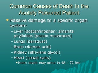 Common Causes of Death in theCommon Causes of Death in the
Acutely Poisoned PatientAcutely Poisoned Patient
 Massive damage to a specific organMassive damage to a specific organ
system:system:
– Liver (acetaminophen; amanitaLiver (acetaminophen; amanita
phylloides [poison mushroom]phylloides [poison mushroom]
– Lungs (paraquat)Lungs (paraquat)
– Brain (demoic acid)Brain (demoic acid)
– Kidney (ethylene glycol)Kidney (ethylene glycol)
– Heart (cobalt salts)Heart (cobalt salts)
Note: death may occur in 48 – 72 hrsNote: death may occur in 48 – 72 hrs
 