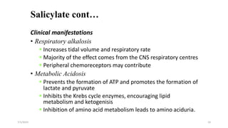 Salicylate cont…
Clinical manifestations
• Respiratory alkalosis
 Increases tidal volume and respiratory rate
 Majority of the effect comes from the CNS respiratory centres
 Peripheral chemoreceptors may contribute
• Metabolic Acidosis
 Prevents the formation of ATP and promotes the formation of
lactate and pyruvate
 Inhibits the Krebs cycle enzymes, encouraging lipid
metabolism and ketogenisis
 Inhibition of amino acid metabolism leads to amino aciduria.
7/1/2023 10
 