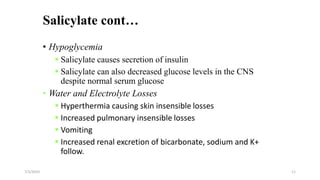 Salicylate cont…
• Hypoglycemia
 Salicylate causes secretion of insulin
 Salicylate can also decreased glucose levels in the CNS
despite normal serum glucose
• Water and Electrolyte Losses
 Hyperthermia causing skin insensible losses
 Increased pulmonary insensible losses
 Vomiting
 Increased renal excretion of bicarbonate, sodium and K+
follow.
7/1/2023 11
 