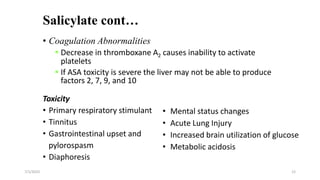 Salicylate cont…
• Coagulation Abnormalities
 Decrease in thromboxane A2 causes inability to activate
platelets
 If ASA toxicity is severe the liver may not be able to produce
factors 2, 7, 9, and 10
Toxicity
• Primary respiratory stimulant
• Tinnitus
• Gastrointestinal upset and
pylorospasm
• Diaphoresis
7/1/2023 12
• Mental status changes
• Acute Lung Injury
• Increased brain utilization of glucose
• Metabolic acidosis
 
