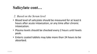 Salicylate cont…
7/1/2023 18
2. Based on the Serum level
• Blood level of salicylate should be measured for at least 6
hours after acute intoxication, or any time after chronic
intoxication.
• Plasma levels should be checked every 2 hours until levels
peak.
• Enteric coated tablets may take more than 24 hours to be
absorbed.
 