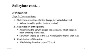 Salicylate cont…
7/1/2023 20
Management
Step 1: Decrease level
1. GI decontamination - Gastric lavage/activated charcoal
• Whole bowel irrigation (enteric coated)
2. Alkalinization of the plasma
• Alkalinizing the serum ionizes the salicylate, which keeps it
from entering the tissues.
• Serum pH should be in the 7.5-7.6 range (no higher than 7.6)
3. Alkalinization of the urine
• Alkalinizing the urine to pH=7.5 to 8
 