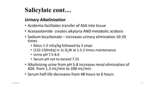 Salicylate cont…
Urinary Alkalinization
• Acidemia facilitates transfer of ASA into tissue
• Acetazolamide creates alkyluria AND metabolic acidosis
• Sodium bicarbonate – increases urinary elimination 10-20
times
• Bolus 1-2 mEq/kg followed by 3 amps
• (132-150mEq) in 1L D5W at 1.5-2 times maintenance
• Urine pH 7.5-8.0
• Serum pH not to exceed 7.55
• Alkalinizing urine from pH 5-8 increases renal elimination of
ASA from 1.3 mL/min to 100 mL/min
• Serum half-life decreases from 48 hours to 6 hours
7/1/2023 21
 