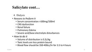 Salicylate cont…
7/1/2023 22
4. Dialysis
• Reasons to Perform It
• Serum concentration >100mg/100ml
• CNS dysfunction
• Renal failure
• Pulmonary Edema
• Severe acid/base electrolyte disturbances
• How to do it
• Volume of distribution is 0.2L/kg
• Toxic levels are less protein bound
• Blood flow should be 350-400cc/hr for 3.5 to 4 hours
 