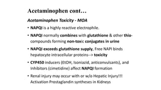 Acetaminophen cont…
Acetaminophen Toxicity - MOA
• NAPQI is a highly reactive electrophile.
• NAPQI normally combines with glutathione & other thio-
compounds forming non-toxic conjugates in urine
• NAPQI exceeds glutathione supply, Free NAPI binds
hepatocyte intracellular proteins--> toxicity
• CYP450 inducers (EtOH, Isoniazid, anticonvulsants), and
Inhibitors (cimetidine) affect NAPQI formation
• Renal injury may occur with or w/o Hepatic Injury!!!
Activation Prostaglandin syntheses in Kidneys
 