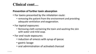Clinical cont…
Prevention of further toxin absorption
• For toxins presented by the inhalation route:
• removing the patient from the environment and providing
adequate ventilation and oxygenation.
• For topical exposures:
• Removing cloth containing the toxin and washing the skin
with water and mild soap.
• For oral route exposures:
• induction of emesis with syrup of ipecac
• gastric lavage
• oral administration of activated charcoal
7/1/2023 3
 