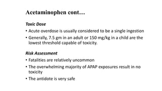 Acetaminophen cont…
Toxic Dose
• Acute overdose is usually considered to be a single ingestion
• Generally, 7.5 gm in an adult or 150 mg/kg in a child are the
lowest threshold capable of toxicity.
Risk Assessment
• Fatalities are relatively uncommon
• The overwhelming majority of APAP exposures result in no
toxicity
• The antidote is very safe
 